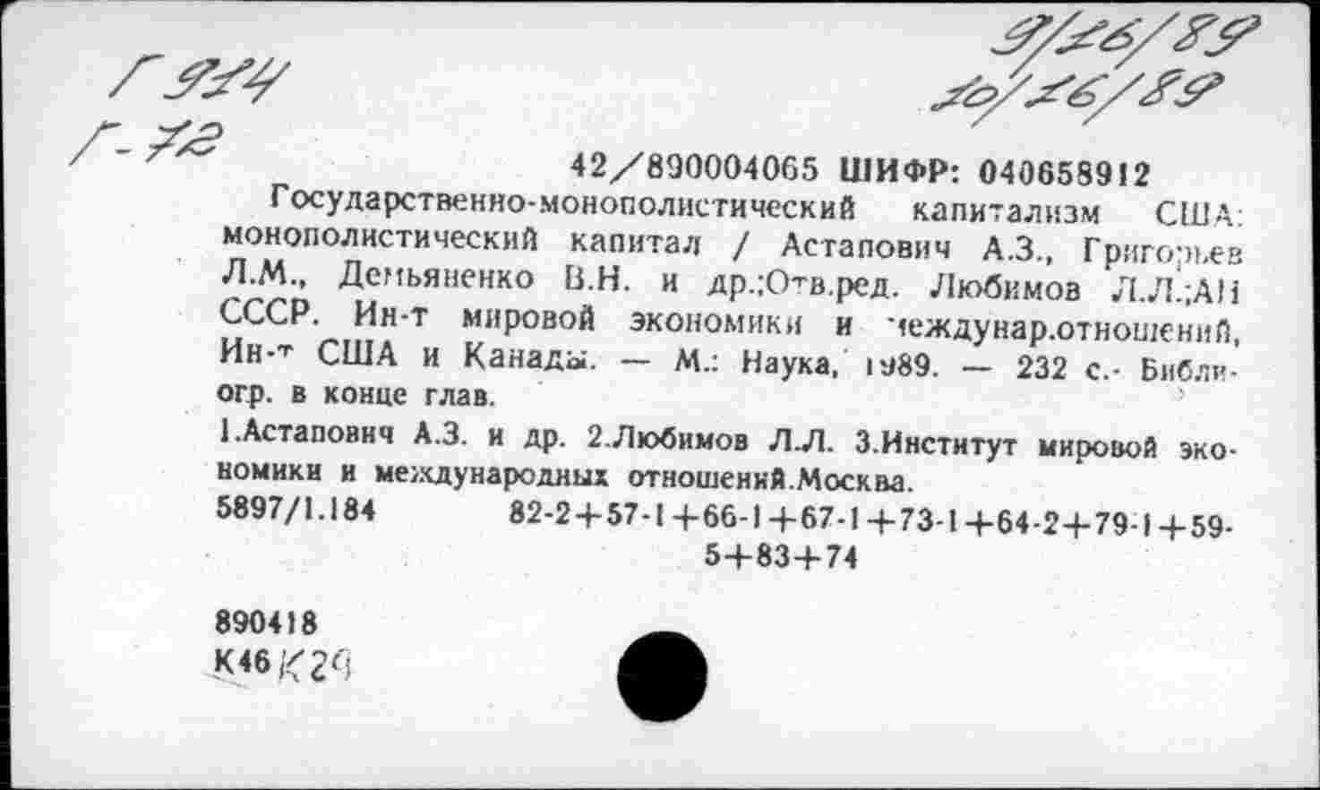 ﻿42/890004065 ШИФР: 040658912
Государственно-монополистический капитализм США: монополистический капитал / Астапович А.З., Григорьев Л.М., Демьяненко В.Н. и др.;Ов.ред. Любимов Л.Л’;АН СССР. Ин-т мировой экономики и чеждунар.отношеннй, Ин-Т США и Канады. — М.: Наука, гэ89. — 232 с.- Библи-огр. в конце глав.
1.Астапович А.З. и др. 2.Любимов Л.Л. 3.Институт мировой экономики и международных отношеннй.Москва.
5897/1.184	82-2+57-1 4-66-1 +67-1 -4-73-1 +64-2+79-14-59-
5+83+74
890418
К46(<2^